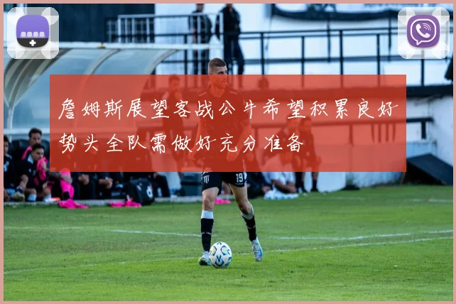 詹姆斯展望客战公牛希望积累良好势头全队需做好充分准备