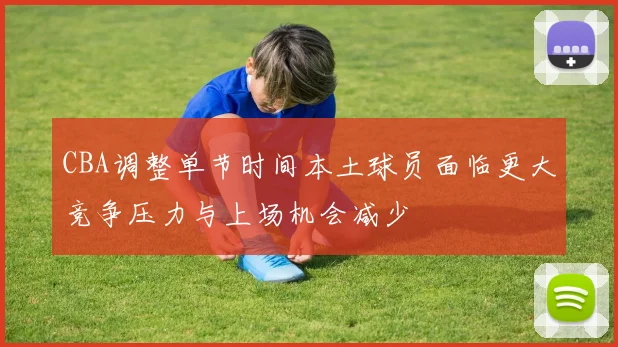 CBA调整单节时间本土球员面临更大竞争压力与上场机会减少
