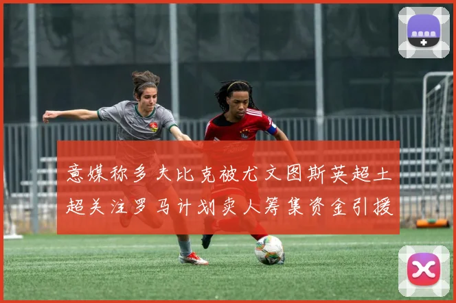 意媒称多夫比克被尤文图斯英超土超关注罗马计划卖人筹集资金引援