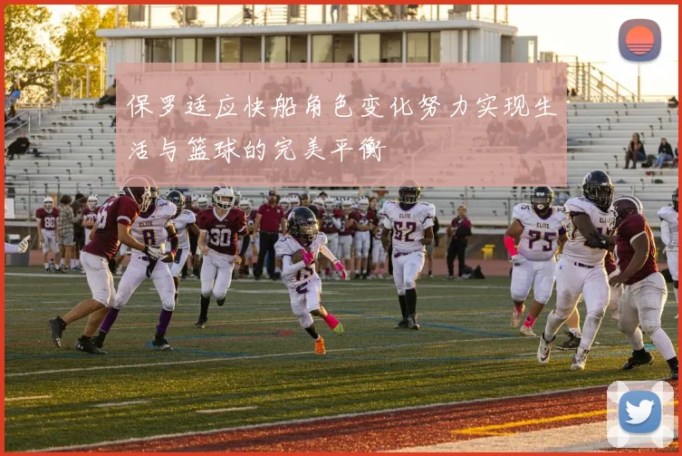 保罗适应快船角色变化努力实现生活与篮球的完美平衡