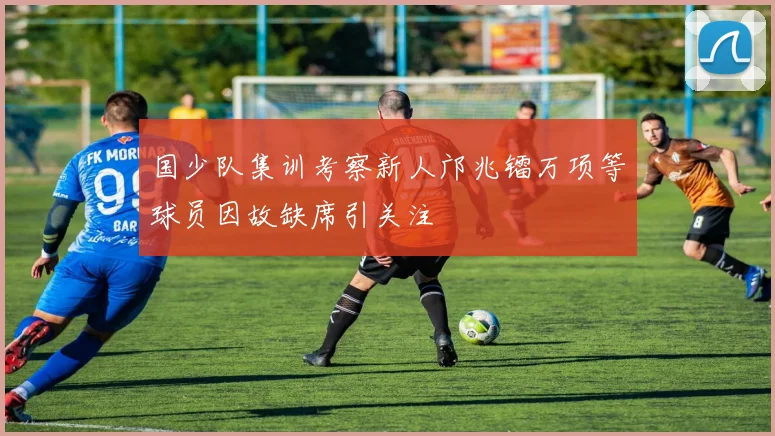 国少队集训考察新人邝兆镭万项等球员因故缺席引关注