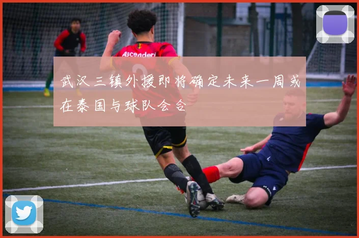武汉三镇外援即将确定未来一周或在泰国与球队会合