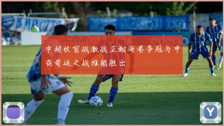 中超收官战激战正酣海港争冠与申花奇迹之战谁能胜出