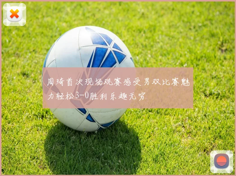 周琦首次现场观赛感受男双比赛魅力轻松3-0胜利乐趣无穷