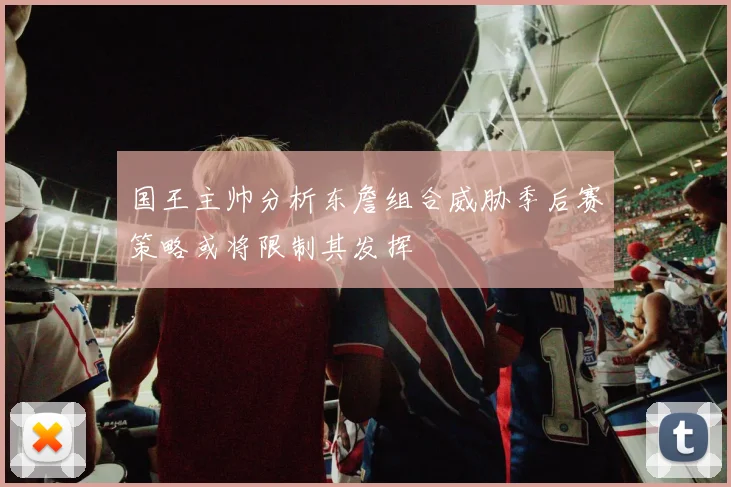 国王主帅分析东詹组合威胁季后赛策略或将限制其发挥