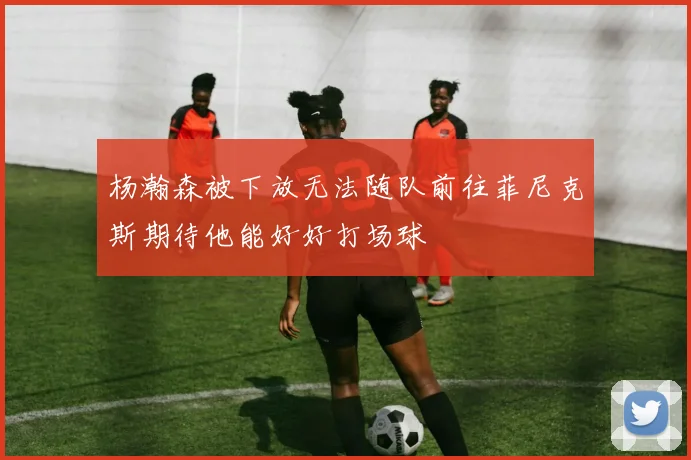 杨瀚森被下放无法随队前往菲尼克斯期待他能好好打场球