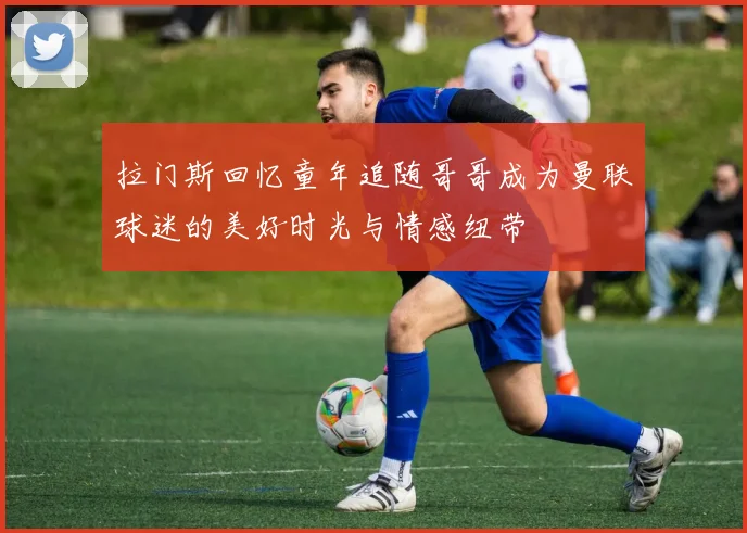 拉门斯回忆童年追随哥哥成为曼联球迷的美好时光与情感纽带