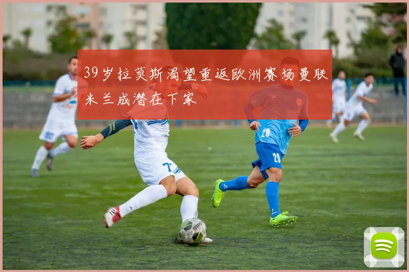 39岁拉莫斯渴望重返欧洲赛场曼联米兰成潜在下家