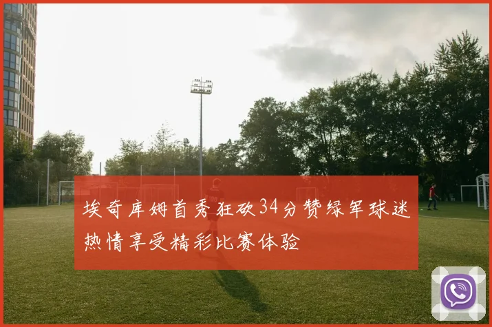 埃奇库姆首秀狂砍34分赞绿军球迷热情享受精彩比赛体验