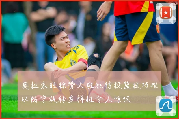奥拉朱旺称赞文班独特投篮技巧难以防守旋转多样性令人惊叹
