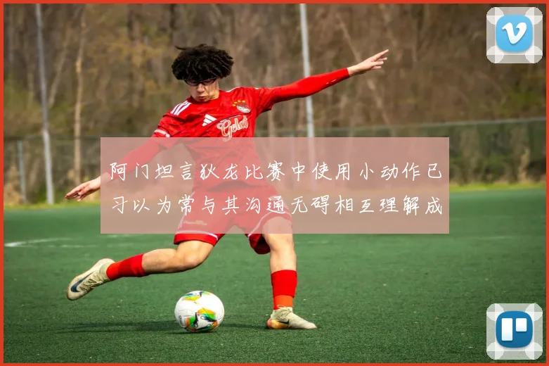 阿门坦言狄龙比赛中使用小动作已习以为常与其沟通无碍相互理解成默契